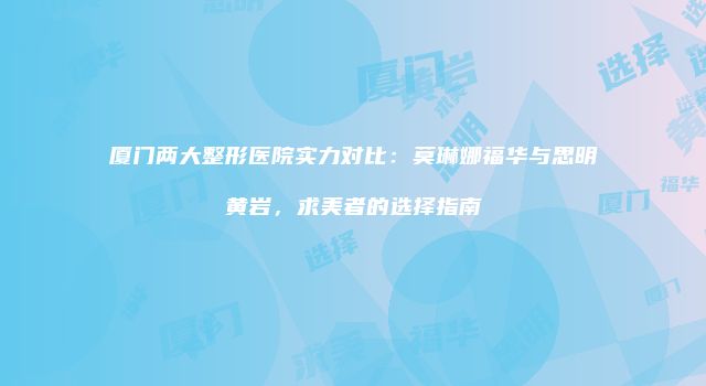 厦门两大整形医院实力对比：莫琳娜福华与思明黄岩，求美者的选择指南
