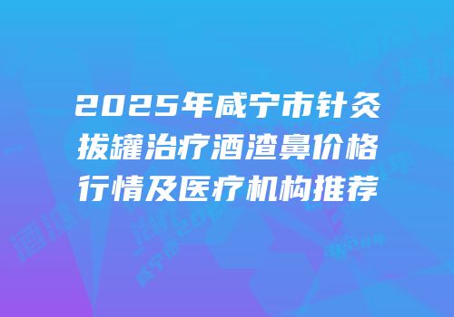 2025年咸宁市针灸拔罐治疗酒渣鼻价格行情及医疗机构推荐