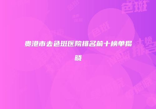 贵港市去色斑医院排名前十榜单揭晓