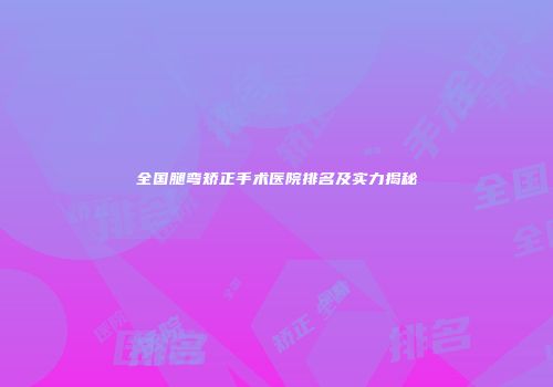 全国腿弯矫正手术医院排名及实力揭秘