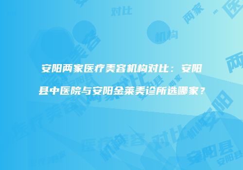 安阳两家医疗美容机构对比：安阳县中医院与安阳金莱美诊所选哪家？