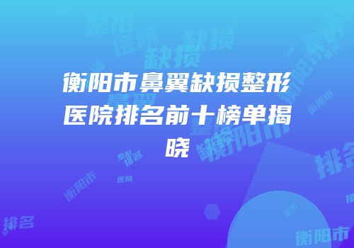 衡阳市鼻翼缺损整形医院排名前十榜单揭晓