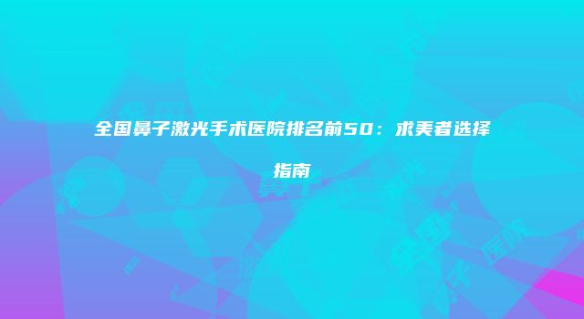 全国鼻子激光手术医院排名前50：求美者选择指南