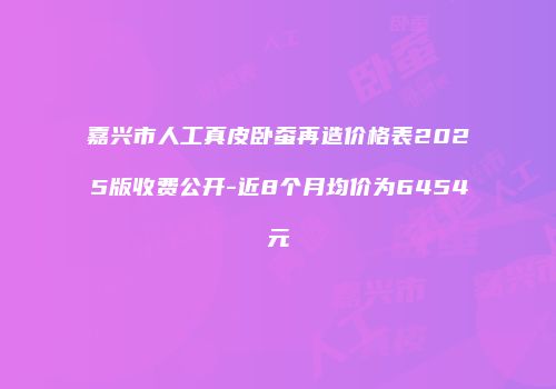 嘉兴市人工真皮卧蚕再造价格表2025版收费公开-近8个月均价为6454元