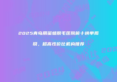 2025青岛用蜜蜡脱毛医院前十榜单揭晓，超高性价比机构推荐