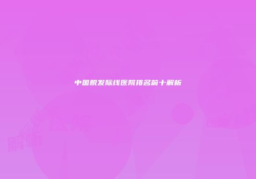 中国脱发际线医院排名前十解析