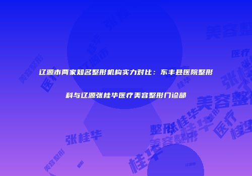 辽源市两家知名整形机构实力对比：东丰县医院整形科与辽源张桂华医疗美容整形门诊部