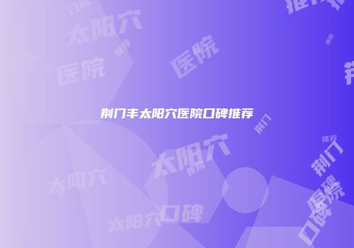 荆门丰太阳穴医院口碑推荐