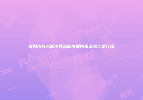 资阳市先天畸形耳朵整形医院排名及详情介绍