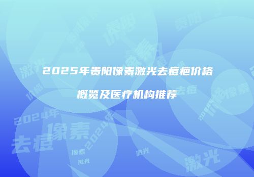 2025年贵阳像素激光去痘疤价格概览及医疗机构推荐