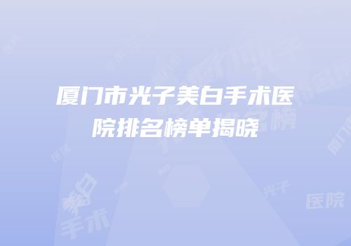 厦门市光子美白手术医院排名榜单揭晓