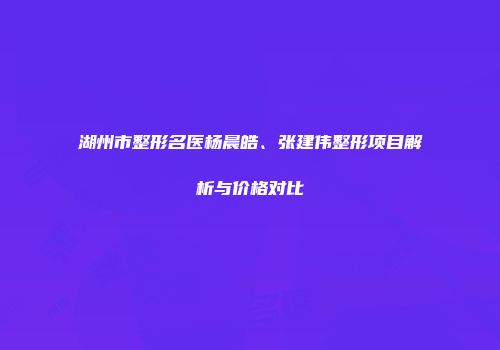 湖州市整形名医杨晨皓、张建伟整形项目解析与价格对比