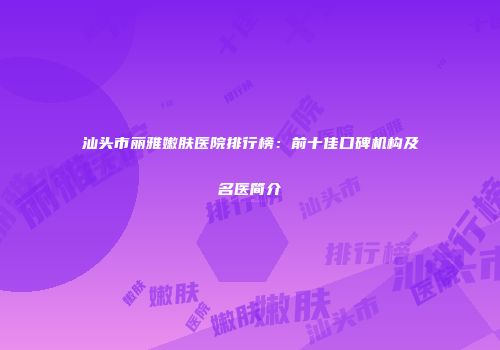 汕头市丽雅嫩肤医院排行榜：前十佳口碑机构及名医简介