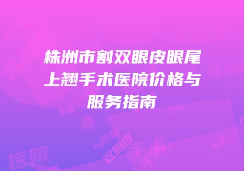 株洲市割双眼皮眼尾上翘手术医院价格与服务指南