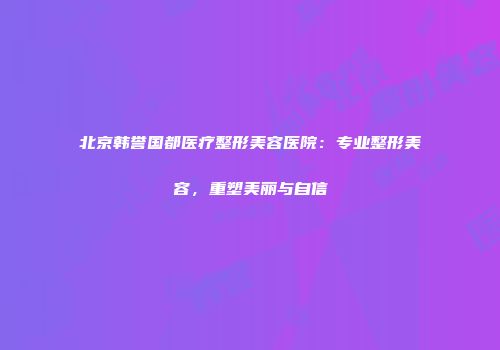 北京韩誉国都医疗整形美容医院：专业整形美容，重塑美丽与自信