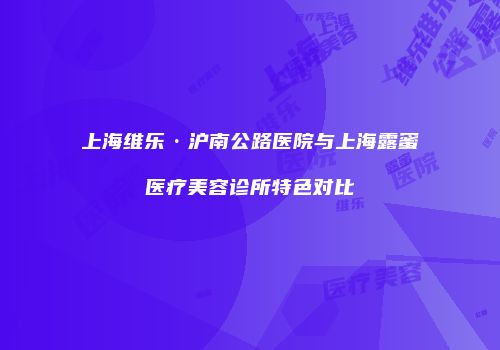 上海维乐·沪南公路医院与上海露蜜医疗美容诊所特色对比