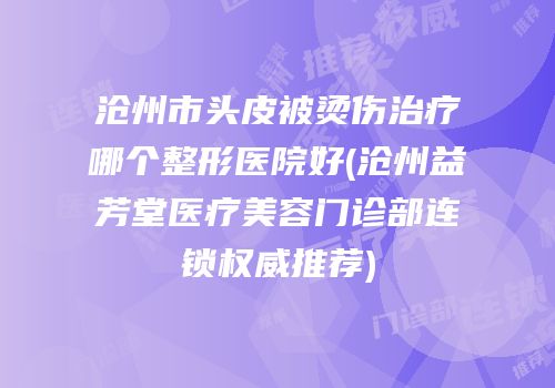 沧州市头皮被烫伤治疗哪个整形医院好(沧州益芳堂医疗美容门诊部连锁权威推荐)