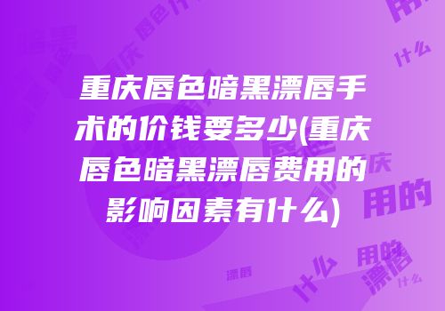重庆唇色暗黑漂唇手术的价钱要多少(重庆唇色暗黑漂唇费用的影响因素有什么)