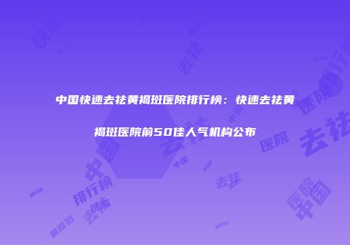 中国快速去祛黄褐斑医院排行榜：快速去祛黄褐斑医院前50佳人气机构公布