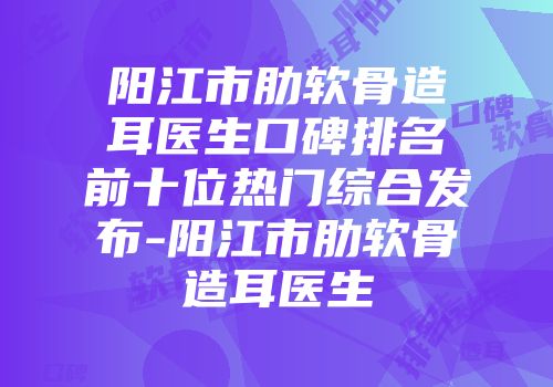 阳江市肋软骨造耳医生口碑排名前十位热门综合发布-阳江市肋软骨造耳医生