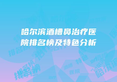 哈尔滨酒槽鼻治疗医院排名榜及特色分析