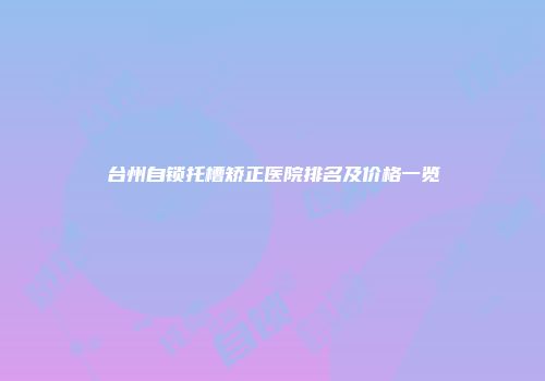 台州自锁托槽矫正医院排名及价格一览