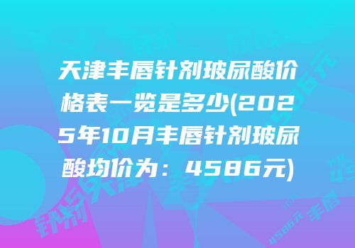 天津丰唇针剂玻尿酸价格表一览是多少(2025年10月丰唇针剂玻尿酸均价为：4586元)