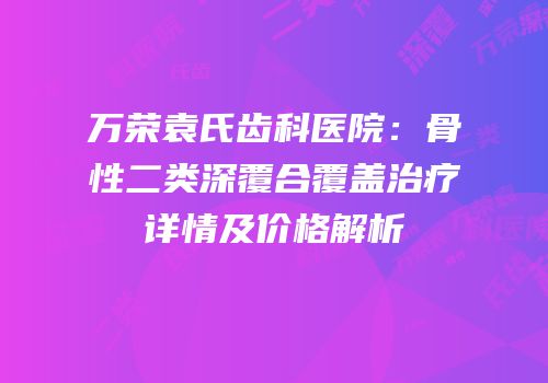 万荣袁氏齿科医院：骨性二类深覆合覆盖治疗详情及价格解析