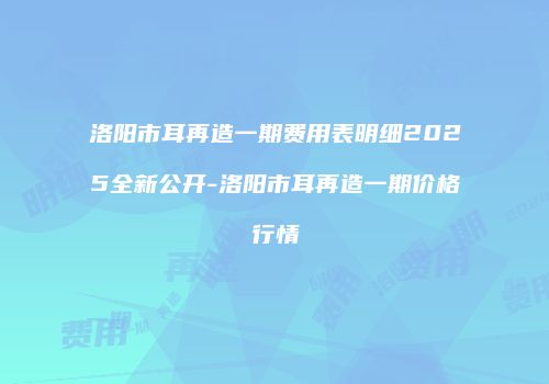 洛阳市耳再造一期费用表明细2025全新公开-洛阳市耳再造一期价格行情