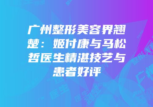 广州整形美容界翘楚：姬付康与马松哲医生精湛技艺与患者好评