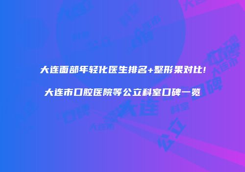 大连面部年轻化医生排名+整形果对比!大连市口腔医院等公立科室口碑一览