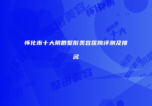 怀化市十大阴唇整形美容医院评测及排名