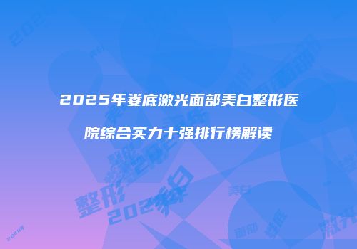 2025年娄底激光面部美白整形医院综合实力十强排行榜解读