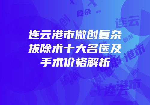 连云港市微创复杂拔除术十大名医及手术价格解析