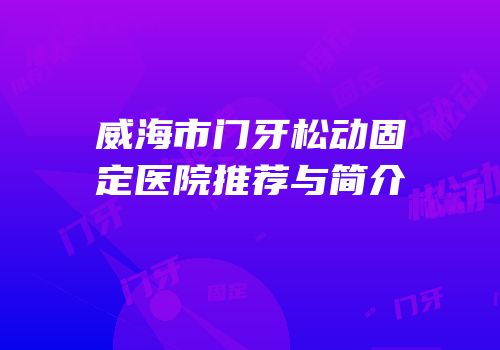 威海市门牙松动固定医院推荐与简介