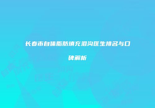 长春市自体脂肪填充泪沟医生排名与口碑解析