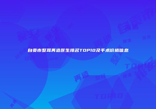 自贡市整耳再造医生排名TOP10及手术价格信息