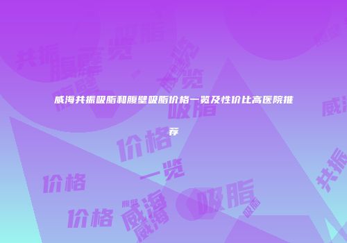 威海共振吸脂和腹壁吸脂价格一览及性价比高医院推荐