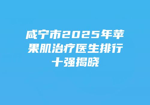 咸宁市2025年苹果肌治疗医生排行十强揭晓