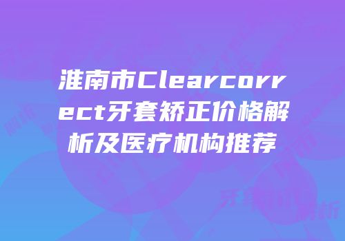 淮南市Clearcorrect牙套矫正价格解析及医疗机构推荐