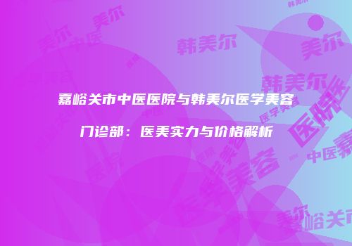 嘉峪关市中医医院与韩美尔医学美容门诊部：医美实力与价格解析