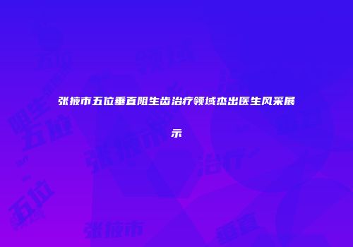 张掖市五位垂直阻生齿治疗领域杰出医生风采展示