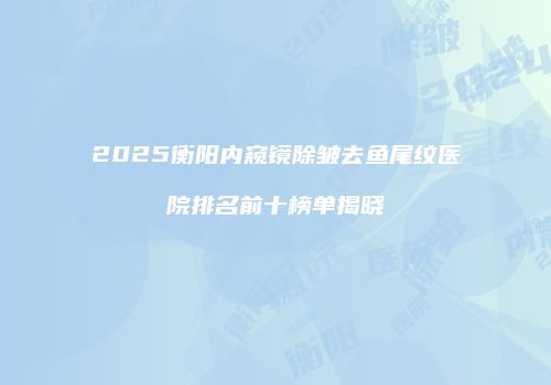 2025衡阳内窥镜除皱去鱼尾纹医院排名前十榜单揭晓