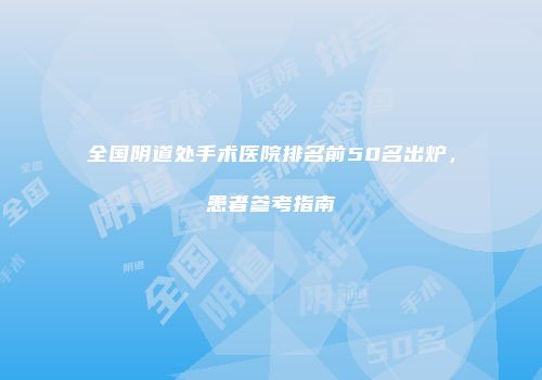全国阴道处手术医院排名前50名出炉，患者参考指南