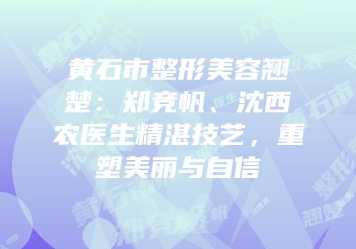 黄石市整形美容翘楚：郑竞帆、沈西农医生精湛技艺，重塑美丽与自信