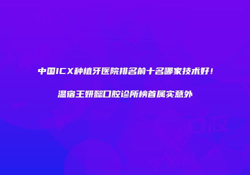 中国ICX种植牙医院排名前十名哪家技术好！温宿王妍懿口腔诊所榜首属实意外