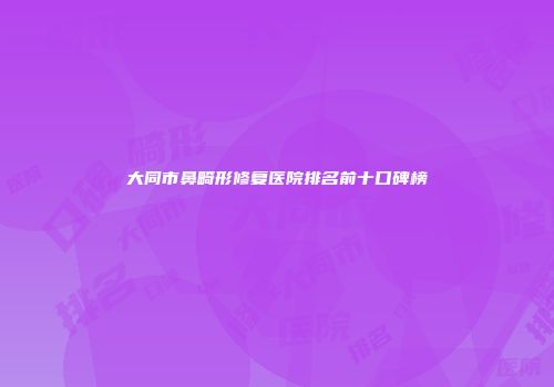 大同市鼻畸形修复医院排名前十口碑榜