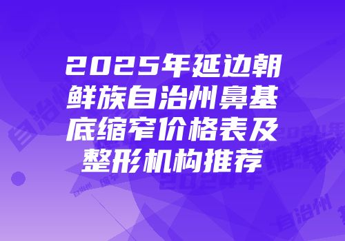 2025年延边朝鲜族自治州鼻基底缩窄价格表及整形机构推荐