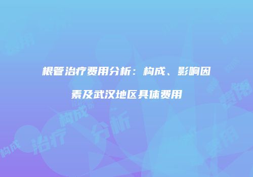 根管治疗费用分析：构成、影响因素及武汉地区具体费用