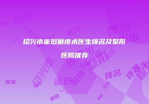 绍兴市雀斑磨皮术医生排名及整形医院推荐